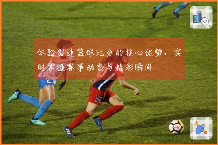 体验雷速篮球比分的核心优势，实时掌握赛事动态与精彩瞬间