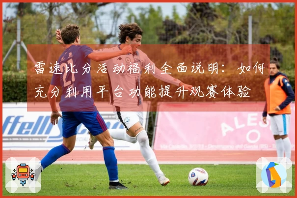 雷速比分活动福利全面说明：如何充分利用平台功能提升观赛体验
